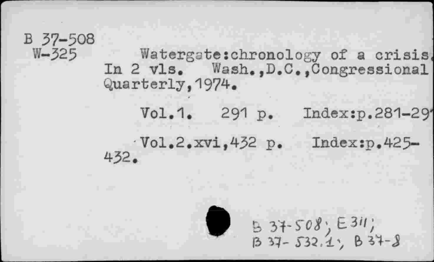 ﻿B 37-508
W~325	Watergate:chronology of a crisis
In 2 vis. Wash.,D.C.»Congressional Quarterly,1974.
Vol.1. 291 p. Index :p. 281-29'
Vol.2.xvi,432 p. Index:n.425-432.
&	E.30;
13 37-532.1^ IW